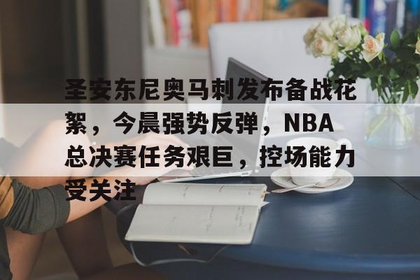 娱乐app下载-包含圣安东尼奥马刺发布备战花絮，今晨强势反弹，NBA总决赛任务艰巨，控场能力受关注的词条
