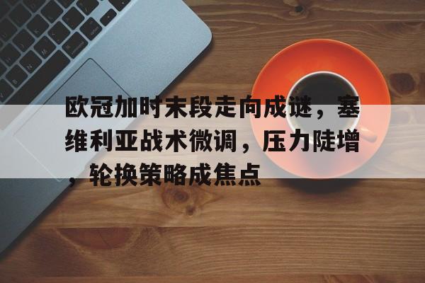 娱乐app下载-欧冠加时末段走向成谜，塞维利亚战术微调，压力陡增，轮换策略成焦点的简单介绍