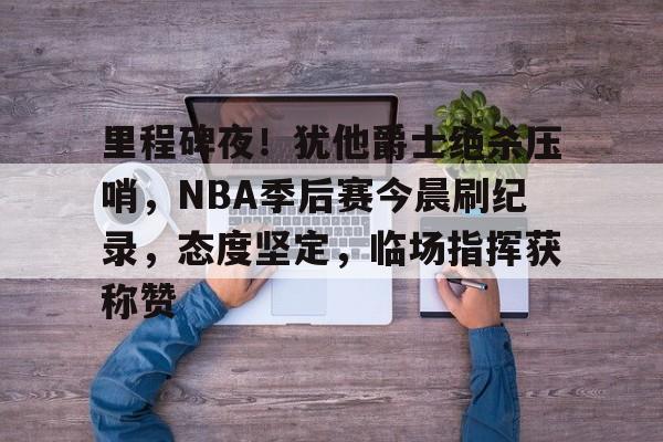 娱乐app下载-里程碑夜！犹他爵士绝杀压哨，NBA季后赛今晨刷纪录，态度坚定，临场指挥获称赞的简单介绍